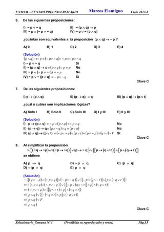 UNMSM – CENTRO PREUNIVERSITARIO Ciclo 2013-I
Solucionario_Semana Nº 1 (Prohibida su reproducción y venta) Pág.33
6. De las siguientes proposiciones:
I) ~ p  ~ q II) ~ (p  q)  p
III) ~ p  (~ p  ~ q) IV) ~ p  ~ (p  q)
¿cuántas son equivalentes a la proposición (p  q)  ~ p ?
A) 0 B) 1 C) 2 D) 3 E) 4
(Solución)
    qppqppqp 
I) ~ p  ~ q Si
II) ~ (p  q)  p   ppqp  No
III) ~ p  (~ p  ~ q) p No
IV) ~ p  ~ (p  q) qp  Si
Clave C
7. De las siguientes proposiciones:
I) p  (p  q) II) (p  q)  q III) (p  q)  (p  t)
¿cuál o cuáles son implicaciones lógicas?
A) Solo I B) Solo II C) Solo III D) I y III E) II y III
(Solución)
I) p  (p  q)   qpqpp  No
II) (p  q)  q    qpqqp  No
III) (p  q)  (p  t)         Vtqpptpqp  Si
Clave C
8. Al simplificar la proposición
         ~ ~q ~p ~ ~p ~q p ~ q p q ~r p q r                    ( )
se obtiene
A) qp  B) qp  C) )( qp 
D) )( qp  E) qp 
(Solución)
              
           
       
       
 
 qp
Fqp
rqprqqp
rqprqqp
rqprqpqpqp
rqprqpqpqppq






Clave C
Marcos Elantiguo
 