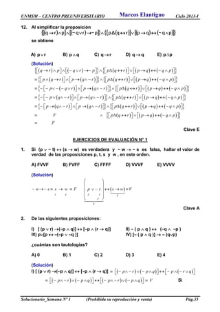UNMSM – CENTRO PREUNIVERSITARIO Ciclo 2013-I
Solucionario_Semana Nº 1 (Prohibida su reproducción y venta) Pág.35
12. Al simplificar la proposición
               pqqprqΔpprqprq  ~~~
se obtiene
A) rp B) qp  C) rq  D) qq  E) pp
(Solución)
           q r p q r p p q r p q q p                         
            p q r p q r p q r p q q p                         
            p q r p q r p q r p q q p                         
            p q r p q r p q r p q q p                         
            p q r p q r p q r p q q p                         
       F p q r p q q p            
 F
Clave E
EJERCICIOS DE EVALUACIÓN N° 1
1. Si (p  ~ t)  (s  w) es verdadera y ~ w  ~ s es falsa, hallar el valor de
verdad de las proposiciones p, t, s y w , en este orden.
A) FVVF B) FVFF C) FFFF D) VVVF E) VVVV
(Solución)
 
V F F V F
F
F
w s s w F p t s w V
 
 
        
  
 
Clave A
2. De las siguientes proposiciones:
I) [ (p  r) (p  q)]  [p  (r  q)] II)  ( p  q )  (q  p )
III) p[p  (p  q )] IV) [ ( p  q )]   (qp)
¿cuántas son tautologías?
A) 0 B) 1 C) 2 D) 3 E) 4
(Solución)
I) [ (p  r) (p  q)]  [p  (r  q)]      p r p q p r q            
       p r p q p r p q V               Si
Marcos Elantiguo
 