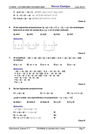 UNMSM – CENTRO PREUNIVERSITARIO Ciclo 2013-I
Solucionario_Semana Nº 1 (Prohibida su reproducción y venta) Pág.37
i) (p Δ ~s) → (p  r)      F F p r F p r V       
ii) (r →t)  (s ↔ q)    r V V V V V V      
iii) (t Δ p)  (p ↔ q)    V F F V V F F      
Clave A
6. Si las siguientes proposiciones      pqytpqp  son tautologías,
determine el valor de verdad de p, q y t, en el orden indicado.
A) VFV B) VFF C) VVF D) FVV E) FFF
(Solución)
VV V V F V
FF F
F
p q p t q pV V     
   
     
              
  
Clave C
7. Al simplificar  {(p  q)  [(p  q)  (p  q)]}  {(q  p)  [p  (q  p)]} ,
se obtiene
A) q  q B) p  q C) p  q D) p  p E) p  q
(Solución)
 {(p  q)  [(p  q)  (p  q)]}  {(q  p)  [p  (q  p)]}
≡ {(p  q)  [ (p  q)  (p  q)]}  {(q  p)  (p  q)}
≡ {(p  q)  [ (p  q)  (p  q)]}  {(p  q)  (p  q)}
≡ (p  q)  {(p  q)  (p  q)}
≡ (p  q)  (p  q)
≡ p  q
Clave C
8. De las siguientes proposiciones:
I) t  (p  q) II) ~ t  (p  q) III) ~ q  (~ t  p)
¿cuál o cuáles son equivalentes a la proposición ~ p  (q  ~ t)?
A) Solo I B) Solo II C) Solo III D) I y III E) II y III
(Solución)
   p q t p q t    
I) t  (p  q)  t p q   Si
II) ~ t  (p  q) No
III) ~ q  (~ t  p)  q t p   Si
Clave D
Marcos Elantiguo
 