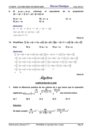 UNMSM – CENTRO PREUNIVERSITARIO Ciclo 2013-I
Solucionario_Semana Nº 1 (Prohibida su reproducción y venta) Pág.38
9. Si pqqp  , entonces el equivalente de la proposición
      ppppqp  es
A) p~p B)  p  q C)  q
D) p~p E) p
(Solución)
      
      
 
p q p p p p
p q p p p p
p q V V
       
     
   
Clave A
10. Simplifique                 rqppr~q~pqppq~qp~ 
A) p B) q C) p~p D) p~p E) qp 
(Solución)
             p q q p p q p q r p p q r                     
              p q q p p q p q p r p q r                     
              p q q p p q p q p r p q r                     
            p q q p p q p q r p q r                    
       p q q p p q V       
 V
Clave D
Álgebra
EJERCICIOS DE CLASE
1. Hallar la diferencia positiva de los valores de n que hacen que la expresión
algebraica  
   
 
5
2nn
4n5n
60
2n
18
zyxz,y,xH


 sea racional entera.
A) 7 B) 9 C) 3 D) 5 E) 11
Solución:
Se debe cumplir:
  
  






ZZZ
5
2nn
,
4n5n
60
,
2n
18
Marcos Elantiguo
 