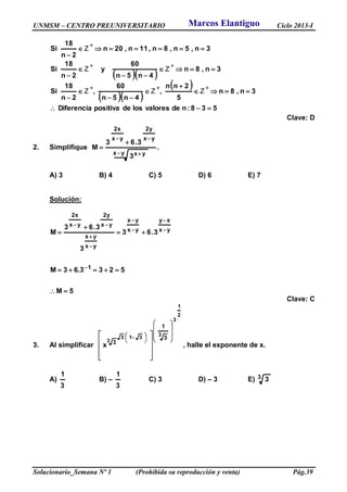 UNMSM – CENTRO PREUNIVERSITARIO Ciclo 2013-I
Solucionario_Semana Nº 1 (Prohibida su reproducción y venta) Pág.39
  
  
 
538:ndevaloreslosdepositivaDiferencia
3n,8n
5
2nn
,
4n5n
60
,
2n
18
Si
3n,8n
4n5n
60
y
2n
18
Si
3n,5n,8n,11n,20n
2n
18
Si
















ZZZ
ZZ
Z
Clave: D
2. Simplifique .
3
3.63
M
yx yx
yx
y2
yx
x2
 



A) 3 B) 4 C) 5 D) 6 E) 7
Solución:
5M
5233.63M
3.63
3
3.63
M
1
yx
xy
yx
yx
yx
yx
yx
y2
yx
x2













Clave: C
3. Al simplificar
2
1
3
3313
3
3
1
3
x



















 



 
, halle el exponente de x.
A)
3
1
B) –
3
1
C) 3 D) – 3 E) 3 3
Marcos Elantiguo
 