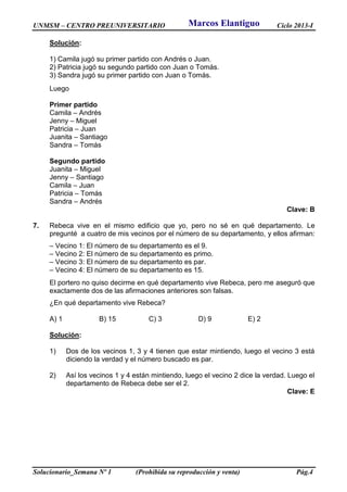 UNMSM – CENTRO PREUNIVERSITARIO Ciclo 2013-I
Solucionario_Semana Nº 1 (Prohibida su reproducción y venta) Pág.4
Solución:
1) Camila jugó su primer partido con Andrés o Juan.
2) Patricia jugó su segundo partido con Juan o Tomás.
3) Sandra jugó su primer partido con Juan o Tomás.
Luego
Primer partido
Camila – Andrés
Jenny – Miguel
Patricia – Juan
Juanita – Santiago
Sandra – Tomás
Segundo partido
Juanita – Miguel
Jenny – Santiago
Camila – Juan
Patricia – Tomás
Sandra – Andrés
Clave: B
7. Rebeca vive en el mismo edificio que yo, pero no sé en qué departamento. Le
pregunté a cuatro de mis vecinos por el número de su departamento, y ellos afirman:
– Vecino 1: El número de su departamento es el 9.
– Vecino 2: El número de su departamento es primo.
– Vecino 3: El número de su departamento es par.
– Vecino 4: El número de su departamento es 15.
El portero no quiso decirme en qué departamento vive Rebeca, pero me aseguró que
exactamente dos de las afirmaciones anteriores son falsas.
¿En qué departamento vive Rebeca?
A) 1 B) 15 C) 3 D) 9 E) 2
Solución:
1) Dos de los vecinos 1, 3 y 4 tienen que estar mintiendo, luego el vecino 3 está
diciendo la verdad y el número buscado es par.
2) Así los vecinos 1 y 4 están mintiendo, luego el vecino 2 dice la verdad. Luego el
departamento de Rebeca debe ser el 2.
Clave: E
Marcos Elantiguo
 