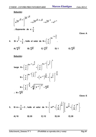 UNMSM – CENTRO PREUNIVERSITARIO Ciclo 2013-I
Solucionario_Semana Nº 1 (Prohibida su reproducción y venta) Pág.40
Solución:
3
1
:xdeExponente
xxxx
1
333333
33
33
3
333
3
3














Clave: A
4.
x
3
1
x6
x
1
x
1
Ndevalorelhalle,
3
1
xSi









 .
A) 9 3 B) 3 9 C) 3 3 D) 1 E) 9 9
Solución:
9
99
2
19
2
9
2
x
1
x9
2
13
1
x6
x.x6x.x6
9N
93
3
1
N
xx
x
1
N
x
1
x
1
Nluego
3
1
3
x
1
1
x
3
1

















































































Clave: E
5. Si








































m
m
1
m
1
m
m
1
m
m
1
mVdevalorelhalle,3
m
1
m .
A) 16 B) 20 C) 12 D) 24 E) 28
Marcos Elantiguo
 