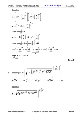 UNMSM – CENTRO PREUNIVERSITARIO Ciclo 2013-I
Solucionario_Semana Nº 1 (Prohibida su reproducción y venta) Pág.41
Solución:
20V
20182Vluego
18
m
1
m27
m
1
m
m
1
m3
m
1
m
27
m
1
m3
m
1
mcomo
m
1
m2
m
1
2mV
3
m
1
mcomo
m
1
11mV
m
1
m
m
1
mV
3
3
3
3
3
3
3
3
3
3
m
m
1
m
m
1
m
1
m
m
1
m

















































































































Clave: B
6. Simplifique .555125T
2
2
23
2
36
2
13














 















A) 4 5 B) 5 2 C) 5 5 D) 5 25 E) 5
Solución:
347
2
3623243 5555T















Marcos Elantiguo
 