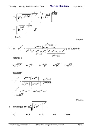 UNMSM – CENTRO PREUNIVERSITARIO Ciclo 2013-I
Solucionario_Semana Nº 1 (Prohibida su reproducción y venta) Pág.42
5T
55T
5555T
347
2
347
2
3
347
2
3823
2
347
2
341













































Clave: E
7. Si
  0x;
x...xxx...xxx
x...xxx
x
vecesx
nnn
vecesn
n3n3n3x
vecesx
nn5
x
2n2
xx
2n
2...x





 

 


  
  
  
, halle el
valor de x.
A)
2n 2n B) n n C)
2n n D) n 2n E) 2n
Solución:
2
2
...2
...
x
2
2
2
22...
x
n 2
2n2xnx
1nn5
1nn6
n2n
n
n3
nnn5
x
nx
nxnxxx
x
x
x.xx.x
x.xx
x


























Clave: A
8. Simplifique
n381
n3
1n3
3
3 38M










.
A) 1 B) 4 C) 2 D) 8 E) 16
Marcos Elantiguo
 