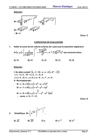 UNMSM – CENTRO PREUNIVERSITARIO Ciclo 2013-I
Solucionario_Semana Nº 1 (Prohibida su reproducción y venta) Pág.43
Solución:
2M
22M
28M
n3 n3
n3 n3.4
n3
n31n3n3
n3
1n3
81 8181 3
81 381
3
33























Clave: C
EJERCICIOS DE EVALUACIÓN
1. Hallar la suma de los valores enteros de n para que la expresión algebraica
  24n 123
5
n10 24
1
3n 9n
yxx
y
y
x
x
y,xH



 











 sea racional entera.
A) 15 B) 14 C) 12 D) 13 E) 16
Solución:
I. Se debe cumplir    14n,n10,3n  Z
 
 
   
1376:nsuma
noyyxy,xH8nSi
xyyxy,xH7nSi
yxyxy,xH6nSi
:emplazandoRe:II
8n,7n,6n6n,n8,5n
24n,2n10,23n
27
233
334
5
12






Clave: D
2. Simplifique .xM
1
1x
x
x
x















A) x B)
3
x C) x D) 2x E) 2x
Marcos Elantiguo
 
