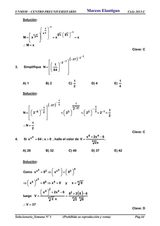 UNMSM – CENTRO PREUNIVERSITARIO Ciclo 2013-I
Solucionario_Semana Nº 1 (Prohibida su reproducción y venta) Pág.44
Solución:
xM
xxxM
1
xx
1
x
1
x x.x
x
x



























Clave: C
3. Simplifique
 
1
3
1
27
2
64
1
N
























A) 1 B) 2 C)
2
1
D) 4 E)
4
1
Solución:
 
2
1
N
2
1
2222N 13
1
33
27
2
1
6
3 27
13
1
























 






Clave: C
4. Si 0x;64x
4x  , halle el valor de .
x2
6x2x
V
4
48 

A) 28 B) 32 C) 40 D) 37 E) 42
Solución:
 
37V
82
6828
x2
6x2x
Vluego
8xy8x8x
8x8xComo
44
2
4
4
2
4
448
x
4
4
2x2x
4
44

























Clave: D
Marcos Elantiguo
 
