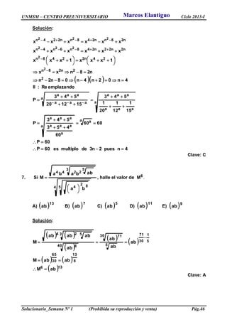 UNMSM – CENTRO PREUNIVERSITARIO Ciclo 2013-I
Solucionario_Semana Nº 1 (Prohibida su reproducción y venta) Pág.46
Solución:
  
a
aaa
aaa
a
aaa
aaa
2
2n28n
24n2248n
n2n22n248n6n4n
n26nn248nn224n
15
1
12
1
20
1
543
151220
543
P
emplazandoRe:II
4n02n4n08n2n
n28nxx
1xxx1xxx
xxxxxx
xxxxxx
2
2
222
222












 



 







4npues2n3demultiploes60P
60P
6060
60
453
543
P
a a
a
a
aaa
aaa






Clave: C
7. Si
4 5 82
4
3 5
2244
ba
abbaba
M





 , halle el valor de 6M .
A)  13
ab B)  7
ab C)  5
ab D)  11
ab E)  9
ab
Solución:
   
 
   
   
 136
6
13
30
65
5
1
30
71
5
30 71
40 8
3 524
abM
ababM
ab
ab
ab
ab
ababab
M




Clave: A
Marcos Elantiguo
 