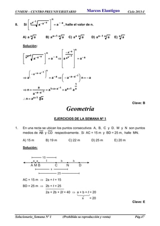 UNMSM – CENTRO PREUNIVERSITARIO Ciclo 2013-I
Solucionario_Semana Nº 1 (Prohibida su reproducción y venta) Pág.47
8. Si
a
n
a a aa
1a a  







  
, halle el valor de n.
A) a aa B) a1a aa  C) aa aa D) a1a aa  E) a a
Solución:
a1a
a
1
1aaa1
aa
aaa
a
a
n
a
a
a
n
a a
aan
aaa
a
a
n
anaaa
aaaa
1
1
1
n
1aa
1a
a
1a a




















































 
Clave: B
Geometría
EJERCICIOS DE LA SEMANA Nº 1
1. En una recta se ubican los puntos consecutivos A, B, C y D. M y N son puntos
medios de AB y CD respectivamente. Si AC = 15 m y BD = 25 m, halle MN.
A) 15 m B) 19 m C) 22 m D) 25 m E) 20 m
Solución:
A B C DM
a a l
N
b b
15
x
25
AC = 15 m  2a + l = 15
BD = 25 m  2b + l = 25
2a + 2b + 2l = 40  a + b + l = 20
x = 20
Clave: E
Marcos Elantiguo
 