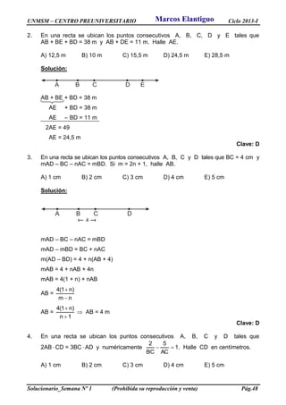 UNMSM – CENTRO PREUNIVERSITARIO Ciclo 2013-I
Solucionario_Semana Nº 1 (Prohibida su reproducción y venta) Pág.48
2. En una recta se ubican los puntos consecutivos A, B, C, D y E tales que
AB + BE + BD = 38 m y AB + DE = 11 m. Halle AE.
A) 12,5 m B) 10 m C) 15,5 m D) 24,5 m E) 28,5 m
Solución:
A B C ED
AB + BE + BD = 38 m
AE + BD = 38 m
AE – BD = 11 m
2AE = 49
AE = 24,5 m
Clave: D
3. En una recta se ubican los puntos consecutivos A, B, C y D tales que BC = 4 cm y
mAD – BC – nAC = mBD. Si m = 2n + 1, halle AB.
A) 1 cm B) 2 cm C) 3 cm D) 4 cm E) 5 cm
Solución:
A B C D
4
mAD – BC – nAC = mBD
mAD – mBD = BC + nAC
m(AD – BD) = 4 + n(AB + 4)
mAB = 4 + nAB + 4n
mAB = 4(1 + n) + nAB
AB =
nm
)n1(4


AB =
1n
)n1(4


 AB = 4 m
Clave: D
4. En una recta se ubican los puntos consecutivos A, B, C y D tales que
2AB  CD = 3BC  AD y numéricamente 1
AC
5
BC
2
 . Halle CD en centímetros.
A) 1 cm B) 2 cm C) 3 cm D) 4 cm E) 5 cm
Marcos Elantiguo
 