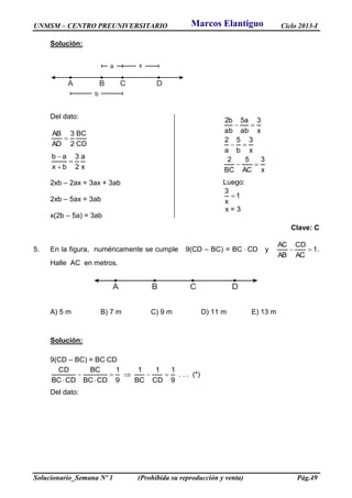 UNMSM – CENTRO PREUNIVERSITARIO Ciclo 2013-I
Solucionario_Semana Nº 1 (Prohibida su reproducción y venta) Pág.49
Solución:
A B C D
b
a x
Del dato:
CD
BC
2
3
AD
AB

x
a
2
3
bx
ab



2xb – 2ax = 3ax + 3ab
2xb – 5ax = 3ab
x(2b – 5a) = 3ab
Clave: C
5. En la figura, numéricamente se cumple 9(CD – BC) = BC  CD y 1
AC
CD
AB
AC
 .
Halle AC en metros.
A) 5 m B) 7 m C) 9 m D) 11 m E) 13 m
Solución:
9(CD – BC) = BCCD
9
1
CD
1
BC
1
9
1
CDBC
BC
CDBC
CD




. . . (*)
Del dato:
A B C D
x
3
AC
5
BC
2
x
3
b
5
a
2
x
3
ab
a5
ab
b2



Luego:
1
x
3

x = 3
Marcos Elantiguo
 