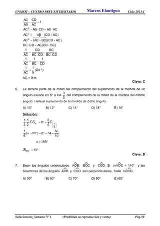 UNMSM – CENTRO PREUNIVERSITARIO Ciclo 2013-I
Solucionario_Semana Nº 1 (Prohibida su reproducción y venta) Pág.50
*)De(
9
1
AC
1
CD
1
BC
1
AC
1
CDBC
BC
CDBC
CD
AC
1
)BCCD(ACCDBC
)ACCD)(BCAC(AC
)ACCD(ABAC
ACABCDABAC
1
AC
CD
AB
AC
2
2
2











AC = 9 m
Clave: C
6. La tercera parte de la mitad del complemento del suplemento de la medida de un
ángulo excede en 8° a los
5
3
del complemento de la mitad de la medida del mismo
ángulo. Halle el suplemento de la medida de dicho ángulo.
A) 10° B) 12° C) 14° D) 15° E) 18°
Solución:











 
15
165
10
3
548)90(
6
1
5
3
8
2
1
3
1
165
2
S
CCS
Clave: D
7. Sean los ángulos consecutivos AOB, BOC y COD. Si mAOC = 110° y las
bisectrices de los ángulos AOB y COD son perpendiculares, halle mBOD.
A) 50° B) 60° C) 70° D) 80° E) 65°
Marcos Elantiguo
 