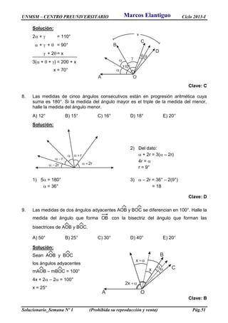 UNMSM – CENTRO PREUNIVERSITARIO Ciclo 2013-I
Solucionario_Semana Nº 1 (Prohibida su reproducción y venta) Pág.51
Solución:
2 +  = 110°
 +  +  = 90°
 + 2 = x
3( +  + ) = 200 + x
x = 70°
Clave: C
8. Las medidas de cinco ángulos consecutivos están en progresión aritmética cuya
suma es 180°. Si la medida del ángulo mayor es el triple de la medida del menor,
halle la medida del ángulo menor.
A) 12° B) 15° C) 16° D) 18° E) 20°
Solución:
2) Del dato:
 + 2r = 3( – 2r)
4r = 
r = 9°
1) 5 = 180° 3)  – 2r = 36° – 2(9°)
 = 36° = 18
Clave: D
9. Las medidas de dos ángulos adyacentes AOB y BOC se diferencian en 100°. Halle la
medida del ángulo que forma OB con la bisectriz del ángulo que forman las
bisectrices de AOB y BOC.
A) 50° B) 25° C) 30° D) 40° E) 20°
Solución:
Sean AOB y BOC
los ángulos adyacentes
mAOB – mBOC = 100°
4x + 2 – 2 = 100°
x = 25°
Clave: B

A
B
C
D
 
110°


O
x
 2r

 r
 r
 2r

x

2x 
x
A
B
C
O
Marcos Elantiguo
 