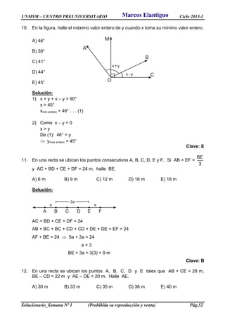 UNMSM – CENTRO PREUNIVERSITARIO Ciclo 2013-I
Solucionario_Semana Nº 1 (Prohibida su reproducción y venta) Pág.52
10. En la figura, halle el máximo valor entero de y cuando x toma su mínimo valor entero.
A) 46°
B) 30°
C) 41°
D) 44°
E) 45°
Solución:
1) x + y + x – y > 90°
x > 45°
xmin entero = 46° . . . (1)
2) Como x – y > 0
x > y
De (1): 46° > y
 ymax entero = 45°
Clave: E
11. En una recta se ubican los puntos consecutivos A, B, C, D, E y F. Si AB = EF =
3
BE
y AC + BD + CE + DF = 24 m, halle BE.
A) 6 m B) 9 m C) 12 m D) 16 m E) 18 m
Solución:
A B C D E F
3a
a a
AC + BD + CE + DF = 24
AB + BC + BC + CD + CD + DE + DE + EF = 24
AF + BE = 24  5a + 3a = 24
a = 3
BE = 3a = 3(3) = 9 m
Clave: B
12. En una recta se ubican los puntos A, B, C, D y E tales que AB + CE = 28 m,
BE – CD = 22 m y AE – DE = 20 m. Halle AE.
A) 30 m B) 33 m C) 35 m D) 36 m E) 40 m
A
M
B
C
x+y
x y
O
Marcos Elantiguo
 