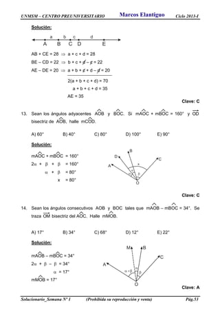 UNMSM – CENTRO PREUNIVERSITARIO Ciclo 2013-I
Solucionario_Semana Nº 1 (Prohibida su reproducción y venta) Pág.53
Solución:
A B C D E
a b c d
AB + CE = 28  a + c + d = 28
BE – CD = 22  b + c + d – c = 22
AE – DE = 20  a + b + c + d – d = 20
2(a + b + c + d) = 70
a + b + c + d = 35
AE = 35
Clave: C
13. Sean los ángulos adyacentes AOB y BOC. Si mAOC + mBOC = 160° y OD
bisectriz de AOB, halle mCOD.
A) 60° B) 40° C) 80° D) 100° E) 90°
Solución:
mAOC + mBOC = 160°
2 +  +  = 160°
 +  = 80°
x = 80°
Clave: C
14. Sean los ángulos consecutivos AOB y BOC tales que mAOB – mBOC = 34°. Se
traza OM bisectriz del AOC. Halle mMOB.
A) 17° B) 34° C) 68° D) 12° E) 22°
Solución:
mAOB – mBOC = 34°
2 +  –  = 34°
 = 17°
mMOB = 17°
Clave: A
A
D
B
C
O
 
x

A
M B
C
O

 
Marcos Elantiguo
 