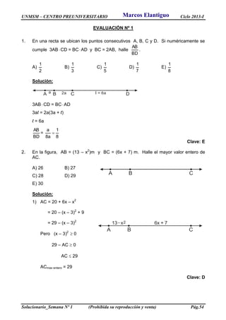 UNMSM – CENTRO PREUNIVERSITARIO Ciclo 2013-I
Solucionario_Semana Nº 1 (Prohibida su reproducción y venta) Pág.54
EVALUACIÓN Nº 1
1. En una recta se ubican los puntos consecutivos A, B, C y D. Si numéricamente se
cumple 3ABCD = BCAD y BC = 2AB, halle
BD
AB
.
A)
2
1
B)
3
1
C)
5
1
D)
7
1
E)
8
1
Solución:
A B C Da 2a l = 6a
3AB CD = BCAD
3al = 2a(3a + l)
l = 6a
BD
AB
=
8
1
a8
a

Clave: E
2. En la figura, AB = (13 – x2
)m y BC = (6x + 7) m. Halle el mayor valor entero de
AC.
A) 26 B) 27
C) 28 D) 29
E) 30
Solución:
1) AC = 20 + 6x – x2
= 20 – (x – 3)2
+ 9
= 29 – (x – 3)2
Pero (x – 3)2
 0
29 – AC  0
AC  29
ACmax entero = 29
Clave: D
A B C
A B C
13 x 2 6x + 7
Marcos Elantiguo
 