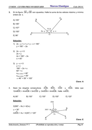 UNMSM – CENTRO PREUNIVERSITARIO Ciclo 2013-I
Solucionario_Semana Nº 1 (Prohibida su reproducción y venta) Pág.55
3. En la figura, ODyOA son opuestos. Halle la suma de los valores máximo y mínimo
entero de x.
A) 105°
B) 106°
C) 107°
D) 100°
E) 96°
Solución:
1) 2x – y + x + y + y – x = 180°
y = 180° – 2a
2) 2x – y > 0
2x > y
2x > 180° – 2x
x > 45°
3) y – x > 0
y > x
180° – 2x > x
60° > x
xmin entero = 46°
xmax entero = 59°
 46° + 59° = 105°
Clave: A
4. Sean los ángulos consecutivos AOB, BOC, COD y DOA tales que
12mBOC = 4mAOB = 3mCOD y 3mDOA = 4mAOB. Halle mAOC.
A) 80° B) 150° C) 130° D) 100° E) 120°
Solución:
3(360° – 8) = 4(3)
 = 30°
mAOC = 4 = 4(30°) = 120°
Clave: E
OA D
C
B
2x y y x
x+ y
A
B
C
D
O
3
4

360° 8 
Marcos Elantiguo
 