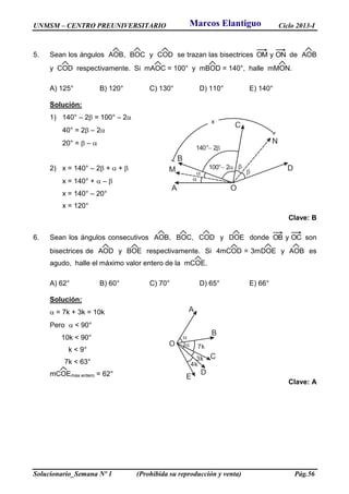 UNMSM – CENTRO PREUNIVERSITARIO Ciclo 2013-I
Solucionario_Semana Nº 1 (Prohibida su reproducción y venta) Pág.56
5. Sean los ángulos AOB, BOC y COD se trazan las bisectrices ONyOM de AOB
y COD respectivamente. Si mAOC = 100° y mBOD = 140°, halle mMON.
A) 125° B) 120° C) 130° D) 110° E) 140°
Solución:
1) 140° – 2 = 100° – 2
40° = 2 – 2
20° =  – 
2) x = 140° – 2 +  + 
x = 140° +  – 
x = 140° – 20°
x = 120°
Clave: B
6. Sean los ángulos consecutivos AOB, BOC, COD y DOE donde OCyOB son
bisectrices de AOD y BOE respectivamente. Si 4mCOD = 3mDOE y AOB es
agudo, halle el máximo valor entero de la mCOE.
A) 62° B) 60° C) 70° D) 65° E) 66°
Solución:
 = 7k + 3k = 10k
Pero  < 90°
10k < 90°
k < 9°
7k < 63°
mCOEmax entero = 62°
Clave: A
A
B
C
DM
N
O




100° 2 
x
140° 2 
A
B
C
D
E
O

7k
3k
4k
Marcos Elantiguo
 