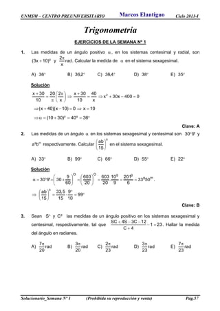 UNMSM – CENTRO PREUNIVERSITARIO Ciclo 2013-I
Solucionario_Semana Nº 1 (Prohibida su reproducción y venta) Pág.57
Trigonometría
EJERCICIOS DE LA SEMANA Nº 1
1. Las medidas de un ángulo positivo  , en los sistemas centesimal y radial, son
g
)10x3(  y rad
x
2
. Calcular la medida de  en el sistema sexagesimal.
A) 36 B) 2,36 C) 4,36 D) 38 E) 35
Solución
0400x30x
x
40
10
30x
x
220
10
30x 2







 



10x0)10x)(40x( 
 3640)3010( gg
Clave: A
2. Las medidas de un ángulo  en los sistemas sexagesimal y centesimal son '930 y
mg
ba respectivamente. Calcular
g
15
ab






en el sistema sexagesimal.
A) 33 B) 99 C) 66 D) 55 E) 22
Solución
mg
ggOO
5033
6
201
9
10
.
20
603
20
603
60
9
30930 











 ' .








 99
10
9
15
5,33
15
ab
g
Clave: B
3. Sean S y g
C las medidas de un ángulo positivo en los sistemas sexagesimal y
centesimal, respectivamente, tal que 231
4C
12C3S4SC



. Hallar la medida
del ángulo en radianes.
A) rad
20
7
B) rad
20
3
C) rad
23
2
D) rad
23
3
E) rad
23
7
Marcos Elantiguo
 