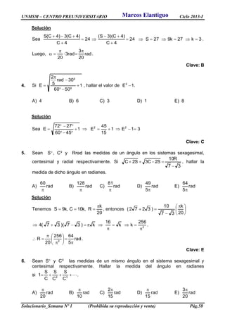 UNMSM – CENTRO PREUNIVERSITARIO Ciclo 2013-I
Solucionario_Semana Nº 1 (Prohibida su reproducción y venta) Pág.58
Solución
Sea 3k27k927S24
4C
)4C)(3S(
24
4C
)4C(3)4C(S






.
Luego, rad
20
3
rad3
20



 .
Clave: B
4. Si 1
5060
30rad
5
2
E g
g




 , hallar el valor de 1E2
 .
A) 4 B) 6 C) 3 D) 1 E) 8
Solución
Sea 31E1
15
45
E1
4560
2772
E 22




Clave: C
5. Sean S , g
C y Rrad las medidas de un ángulo en los sistemas sexagesimal,
centesimal y radial respectivamente. Si
37
R10
S2C3S2C

 , hallar la
medida de dicho ángulo en radianes.
A) rad
60

B) rad
128

C) rad
81

D) rad
5
49

E) rad
5
64

Solución
Tenemos
20
k
R,k10C,k9S

 , entonces 




 


20
k
37
10
)3272(
2
256
kk
16
k)37)(37(4



 .
rad
5
64256
20
R 2









 .
Clave: E
6. Sean S y g
C las medidas de un mismo ángulo en el sistema sexagesimal y
centesimal respectivamente. Hallar la medida del ángulo en radianes
si  32
C
S
C
S
C
S
1 .
A) rad
20

B) rad
10

C) rad
15
2
D) rad
15

E) rad
20
3
Marcos Elantiguo
 