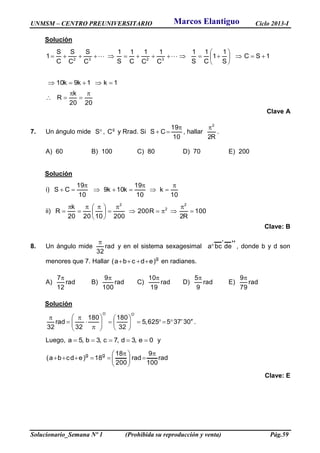 UNMSM – CENTRO PREUNIVERSITARIO Ciclo 2013-I
Solucionario_Semana Nº 1 (Prohibida su reproducción y venta) Pág.59
Solución
1SC
S
1
1
C
1
S
1
C
1
C
1
C
1
S
1
C
S
C
S
C
S
1 3232






 
1k1k9k10 
2020
k
R




Clave A
7. Un ángulo mide S , g
C y Rrad. Si
10
19
CS

 , hallar
R2
2

.
A) 60 B) 100 C) 80 D) 70 E) 200
Solución
i)
10
k
10
19
k10k9
10
19
CS






ii) 100
R2
R200
200102020
k
R
2
2
2









 



Clave: B
8. Un ángulo mide rad
32

y en el sistema sexagesimal '''
debca , donde b y d son
menores que 7. Hallar g
)edcba(  en radianes.
A) rad
12
7
B) rad
100
9
C) rad
19
10
D) rad
9
5
E) rad
79
9
Solución
03735625,5
32
180180
32
rad
32
OO

















.
Luego, 0e,3d,7c,3b,5a  y
rad
100
9
rad
200
18
18)edcba(
gg 





 

Clave: E
Marcos Elantiguo
 