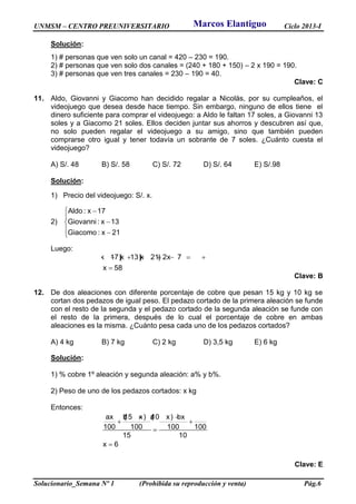 UNMSM – CENTRO PREUNIVERSITARIO Ciclo 2013-I
Solucionario_Semana Nº 1 (Prohibida su reproducción y venta) Pág.6
Solución:
1) # personas que ven solo un canal = 420 – 230 = 190.
2) # personas que ven solo dos canales = (240 + 180 + 150) – 2 x 190 = 190.
3) # personas que ven tres canales = 230 – 190 = 40.
Clave: C
11. Aldo, Giovanni y Giacomo han decidido regalar a Nicolás, por su cumpleaños, el
videojuego que desea desde hace tiempo. Sin embargo, ninguno de ellos tiene el
dinero suficiente para comprar el videojuego: a Aldo le faltan 17 soles, a Giovanni 13
soles y a Giacomo 21 soles. Ellos deciden juntar sus ahorros y descubren así que,
no solo pueden regalar el videojuego a su amigo, sino que también pueden
comprarse otro igual y tener todavía un sobrante de 7 soles. ¿Cuánto cuesta el
videojuego?
A) S/. 48 B) S/. 58 C) S/. 72 D) S/. 64 E) S/.98
Solución:
1) Precio del videojuego: S/. x.
2)
Aldo : x 17
Giovanni : x 13
Giacomo : x 21
 


 
Luego:
(x 17)(x 13)(x 21) 2x 7
x 58
      

Clave: B
12. De dos aleaciones con diferente porcentaje de cobre que pesan 15 kg y 10 kg se
cortan dos pedazos de igual peso. El pedazo cortado de la primera aleación se funde
con el resto de la segunda y el pedazo cortado de la segunda aleación se funde con
el resto de la primera, después de lo cual el porcentaje de cobre en ambas
aleaciones es la misma. ¿Cuánto pesa cada uno de los pedazos cortados?
A) 4 kg B) 7 kg C) 2 kg D) 3,5 kg E) 6 kg
Solución:
1) % cobre 1º aleación y segunda aleación: a% y b%.
2) Peso de uno de los pedazos cortados: x kg
Entonces:
ax b(15 x) a(10 x) bx
100 100 100 100
15 10
x 6
 
 


Clave: E
Marcos Elantiguo
 