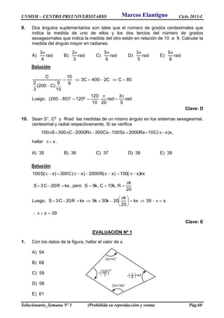 UNMSM – CENTRO PREUNIVERSITARIO Ciclo 2013-I
Solucionario_Semana Nº 1 (Prohibida su reproducción y venta) Pág.60
9. Dos ángulos suplementarios son tales que el número de grados centesimales que
indica la medida de uno de ellos y los dos tercios del número de grados
sexagesimales que indica la medida del otro están en relación de 10 a 9. Calcular la
medida del ángulo mayor en radianes.
A) rad
4
3
B) rad
3
2
C) rad
6
5
D) rad
5
3
E) rad
8
5
Solución
80CC2400C3
9
10
10
9
)C200(
3
2
C


Luego, rad
5
3
rad
2010
120
120)80200( gg 



Clave: D
10. Sean S°, Cg
y Rrad las medidas de un mismo ángulo en los sistemas sexagesimal,
centesimal y radial respectivamente. Si se verifica
,x)x(C10Rx2000Sx100Cx300R2000C300S100 
hallar x .
A) 35 B) 36 C) 37 D) 38 E) 39
Solución
kx)x(100)x(R2000)x(C300)x(S100 
kxR20C3S  , pero
20
k
R,k10C,k9S


Luego, x39kx
20
k
20k30k9kxR20C3S 




 

39x 
Clave: E
EVALUACIÓN Nº 1
1. Con los datos de la figura, hallar el valor de x.
A) 54
B) 68
C) 59
D) 58
E) 61
Marcos Elantiguo
 