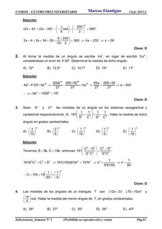 UNMSM – CENTRO PREUNIVERSITARIO Ciclo 2013-I
Solucionario_Semana Nº 1 (Prohibida su reproducción y venta) Pág.61
Solución











 
 360
3
200
rad
6
)34x2()4x2(
g
58x232x4360
3
200
10
9
3034x24x2 






Clave: D
2. Al tomar la medida de un ángulo se escribe 'a4 , en lugar de escribir m
a5 ;
cometiéndose un error de '204 . Determinar la medida de dicho ángulo.
A) g
12 B) g
5,12 C) g
7,10 D) g
10 E) g
11
Solución
200a
27
50260
27
a65
a5
27
50260
27
a200
a5204a4
m
mm
m




 ''
gmm
101000a5 
Clave: D
3. Sean S y g
C las medidas de un ángulo en los sistemas sexagesimal y
centesimal respectivamente. Si 4422
C
1
S
1
C
1
S
1
181 





 , hallar la medida de dicho
ángulo en grados centesimales.
A)
g
10
3






B)
g
9
2






C)
g
10
1






D)
g
9
1






E)
g
18
1






Solución
Tenemos ,k10C,k9S  entonces 44
44
22
22
CS
SC
CS
SC
181








 
90
1
k
)100(81
1
kk181k)81)(100(181SCCS181 2242222
 .
g
9
1
90
1
10k10C 











 .
Clave: D
4. Las medidas de los ángulos de un triángulo T son  )3x12( , g
)x1070(  y
rad
5
x





 
. Hallar la medida del menor ángulo de T, en grados centesimales.
A) g
28 B) g
27 C) g
30 D) g
36 E) g
40
Marcos Elantiguo
 
