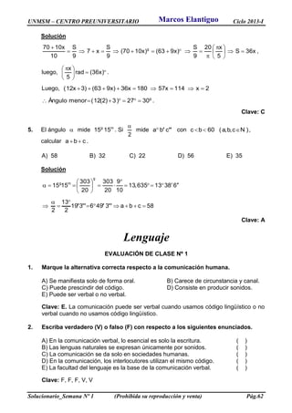 UNMSM – CENTRO PREUNIVERSITARIO Ciclo 2013-I
Solucionario_Semana Nº 1 (Prohibida su reproducción y venta) Pág.62
Solución
x36S
5
x20
9
S
)x963()x1070(
9
S
x7
9
S
10
x1070 g





 



,
luego, 




 
)x36(rad
5
x
.
Luego, 2x114x57180x36)x963()3x12( 
g
3027)3)2(12(menorÁngulo  .
Clave: C
5. El ángulo  mide mg
1515 . Si
2

mide ''' cba con 60bc  )c,b,a( N ,
calcular cba  .
A) 58 B) 32 C) 22 D) 56 E) 35
Solución
68313635,13
10
9
20
303
20
303
1515
g
mg









58cba3496319
2
13
2




 ''''''
Clave: A
Lenguaje
EVALUACIÓN DE CLASE Nº 1
1. Marque la alternativa correcta respecto a la comunicación humana.
A) Se manifiesta solo de forma oral. B) Carece de circunstancia y canal.
C) Puede prescindir del código. D) Consiste en producir sonidos.
E) Puede ser verbal o no verbal.
Clave: E. La comunicación puede ser verbal cuando usamos código lingüístico o no
verbal cuando no usamos código lingüístico.
2. Escriba verdadero (V) o falso (F) con respecto a los siguientes enunciados.
A) En la comunicación verbal, lo esencial es solo la escritura. ( )
B) Las lenguas naturales se expresan únicamente por sonidos. ( )
C) La comunicación se da solo en sociedades humanas. ( )
D) En la comunicación, los interlocutores utilizan el mismo código. ( )
E) La facultad del lenguaje es la base de la comunicación verbal. ( )
Clave: F, F, F, V, V
Marcos Elantiguo
 