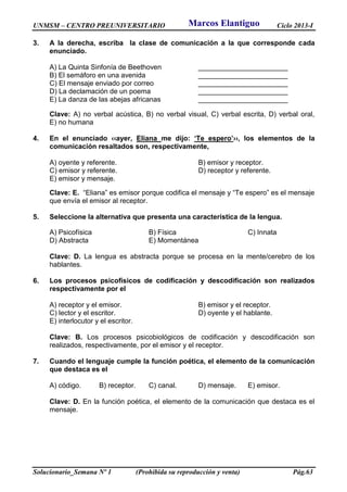 UNMSM – CENTRO PREUNIVERSITARIO Ciclo 2013-I
Solucionario_Semana Nº 1 (Prohibida su reproducción y venta) Pág.63
3. A la derecha, escriba la clase de comunicación a la que corresponde cada
enunciado.
A) La Quinta Sinfonía de Beethoven _______________________
B) El semáforo en una avenida _______________________
C) El mensaje enviado por correo _______________________
D) La declamación de un poema _______________________
E) La danza de las abejas africanas _______________________
Clave: A) no verbal acústica, B) no verbal visual, C) verbal escrita, D) verbal oral,
E) no humana
4. En el enunciado ‹‹ayer, Eliana me dijo: ʻTe esperoʼ››, los elementos de la
comunicación resaltados son, respectivamente,
A) oyente y referente. B) emisor y receptor.
C) emisor y referente. D) receptor y referente.
E) emisor y mensaje.
Clave: E. “Eliana” es emisor porque codifica el mensaje y “Te espero” es el mensaje
que envía el emisor al receptor.
5. Seleccione la alternativa que presenta una característica de la lengua.
A) Psicofísica B) Física C) Innata
D) Abstracta E) Momentánea
Clave: D. La lengua es abstracta porque se procesa en la mente/cerebro de los
hablantes.
6. Los procesos psicofísicos de codificación y descodificación son realizados
respectivamente por el
A) receptor y el emisor. B) emisor y el receptor.
C) lector y el escritor. D) oyente y el hablante.
E) interlocutor y el escritor.
Clave: B. Los procesos psicobiológicos de codificación y descodificación son
realizados, respectivamente, por el emisor y el receptor.
7. Cuando el lenguaje cumple la función poética, el elemento de la comunicación
que destaca es el
A) código. B) receptor. C) canal. D) mensaje. E) emisor.
Clave: D. En la función poética, el elemento de la comunicación que destaca es el
mensaje.
Marcos Elantiguo
 