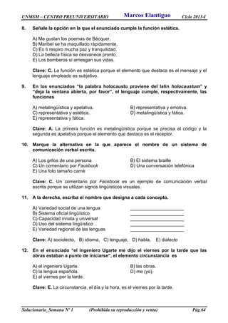 UNMSM – CENTRO PREUNIVERSITARIO Ciclo 2013-I
Solucionario_Semana Nº 1 (Prohibida su reproducción y venta) Pág.64
8. Señale la opción en la que el enunciado cumple la función estética.
A) Me gustan los poemas de Bécquer.
B) Maribel se ha maquillado rápidamente.
C) En ti respiro mucha paz y tranquilidad.
D) La belleza física se desvanece pronto.
E) Los bomberos sí arriesgan sus vidas.
Clave: C. La función es estética porque el elemento que destaca es el mensaje y el
lenguaje empleado es subjetivo.
9. En los enunciados “la palabra holocausto proviene del latín holocaustum” y
“deja la ventana abierta, por favor”, el lenguaje cumple, respectivamente, las
funciones
A) metalingüística y apelativa. B) representativa y emotiva.
C) representativa y estética. D) metalingüística y fática.
E) representativa y fática.
Clave: A. La primera función es metalingüística porque se precisa el código y la
segunda es apelativa porque el elemento que destaca es el receptor.
10. Marque la alternativa en la que aparece el nombre de un sistema de
comunicación verbal escrita.
A) Los gritos de una persona B) El sistema braille
C) Un comentario por Facebook D) Una conversación telefónica
E) Una foto tamaño carné
Clave: C. Un comentario por Facebook es un ejemplo de comunicación verbal
escrita porque se utilizan signos lingüísticos visuales.
11. A la derecha, escriba el nombre que designa a cada concepto.
A) Variedad social de una lengua _____________________
B) Sistema oficial lingüístico _____________________
C) Capacidad innata y universal _____________________
D) Uso del sistema lingüístico _____________________
E) Variedad regional de las lenguas _____________________
Clave: A) sociolecto, B) idioma, C) lenguaje, D) habla, E) dialecto
12. En el enunciado “el ingeniero Ugarte me dijo el viernes por la tarde que las
obras estaban a punto de iniciarse”, el elemento circunstancia es
A) el ingeniero Ugarte. B) las obras.
C) la lengua española. D) me (yo).
E) el viernes por la tarde.
Clave: E. La circunstancia, el día y la hora, es el viernes por la tarde.
Marcos Elantiguo
 