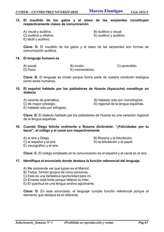 UNMSM – CENTRO PREUNIVERSITARIO Ciclo 2013-I
Solucionario_Semana Nº 1 (Prohibida su reproducción y venta) Pág.65
13. El maullido de los gatos y el siseo de las serpientes constituyen
respectivamente clases de comunicación
A) visual y auditivo. B) auditivo y visual.
C) auditivo y olfativo. D) auditivo y auditivo.
E) táctil y auditivo.
Clave: D. El maullido de los gatos y el siseo de las serpientes son formas de
comunicación auditiva.
14. El lenguaje humano es
A) social. B) innato. C) aprendido.
D) físico. E) momentáneo.
Clave: B. El lenguaje es innato porque forma parte de nuestra condición biológica
como seres humanos.
15. El español hablado por los pobladores de Huanta (Ayacucho) constituye un
dialecto
A) carente de gramática. B) hablado solo por monolingües.
C) de mayor prestigio. D) regional de la lengua española.
E) hablado solo por bilingües.
Clave: D. El dialecto hablado por los pobladores de Huanta es una variación regional
de la lengua española.
16. Cuando Diego felicita oralmente a Roxana diciéndole: “¡Felicidades por tu
beca!”, el código y el canal son respectivamente
A) el aire y Diego. B) Roxana y la felicitación.
C) el español y el aire. D) la felicitación y el papel.
E) visuográfico y el aire.
Clave: C. El código empleado en la comunicación es el español y el canal es el aire.
17. Identifique el enunciado donde destaca la función referencial del lenguaje.
A) Me sorprende ver qué lujoso es el Marriot.
B) Todos, formen grupos de cinco personas.
C) Esta es una fantástica oportunidad para mí.
D) Ernesto está triste porque falleció su líder.
E) El quechua es una lengua andina aglutinante.
Clave: D. En este enunciado, el lenguaje cumple función referencial porque el
elemento que destaca es el referente.
Marcos Elantiguo
 