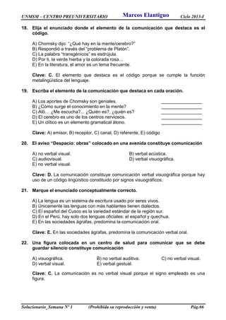 UNMSM – CENTRO PREUNIVERSITARIO Ciclo 2013-I
Solucionario_Semana Nº 1 (Prohibida su reproducción y venta) Pág.66
18. Elija el enunciado donde el elemento de la comunicación que destaca es el
código.
A) Chomsky dijo: “¿Qué hay en la mente/cerebro?”
B) Respondió a través del “problema de Platón”.
C) La palabra “transgénicos” es esdrújula.
D) Por ti, la verde hierba y la colorada rosa…
E) En la literatura, el amor es un tema frecuente.
Clave: C. El elemento que destaca es el código porque se cumple la función
metalingüística del lenguaje.
19. Escriba el elemento de la comunicación que destaca en cada oración.
A) Los aportes de Chomsky son geniales. ________________
B) ¿Cómo surge el conocimiento en la mente? ________________
C) Aló… ¿Me escucha?... ¿Quién es?, ¿quién es? ________________
D) El cerebro es uno de los centros nerviosos. ________________
E) Un clítico es un elemento gramatical átono. ________________
Clave: A) emisor, B) receptor, C) canal, D) referente, E) código
20. El aviso “Despacio: obras” colocado en una avenida constituye comunicación
A) no verbal visual. B) verbal acústica.
C) audiovisual. D) verbal visuográfica.
E) no verbal visual.
Clave: D. La comunicación constituye comunicación verbal visuográfica porque hay
uso de un código lingüístico constituido por signos visuográficos.
21. Marque el enunciado conceptualmente correcto.
A) La lengua es un sistema de escritura usado por seres vivos.
B) Únicamente las lenguas con más hablantes tienen dialectos.
C) El español del Cusco es la variedad estándar de la región sur.
D) En el Perú, hay solo dos lenguas oficiales: el español y quechua.
E) En las sociedades ágrafas, predomina la comunicación oral.
Clave: E. En las sociedades ágrafas, predomina la comunicación verbal oral.
22. Una figura colocada en un centro de salud para comunicar que se debe
guardar silencio constituye comunicación
A) visuográfica. B) no verbal auditiva. C) no verbal visual.
D) verbal visual. E) verbal gestual.
Clave: C. La comunicación es no verbal visual porque el signo empleado es una
figura.
Marcos Elantiguo
 