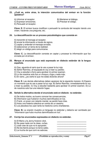 UNMSM – CENTRO PREUNIVERSITARIO Ciclo 2013-I
Solucionario_Semana Nº 1 (Prohibida su reproducción y venta) Pág.67
23. ¿Cuál es, entre otras, la intención comunicativa del emisor en la función
apelativa?
A) Informar al receptor. B) Mantener el diálogo.
C) Expresar emociones. D) Precisar el código.
E) Persuadir al receptor.
Clave: E. El emisor busca modificar o persuadir la conducta del receptor dando una
orden, haciendo una pregunta, etc.
24. La descodificación es un proceso psicobiológico que consiste en
A) transmitir el mensaje al receptor.
B) enviar la información a través de signos.
C) captar y entender el mensaje enviado.
D) seleccionar un tema de la realidad.
E) elegir un código para comunicarse.
Clave: C. La descodificación consiste en captar y procesar la información que fue
enviada por el emisor.
25. Marque el enunciado que está expresado en dialecto estándar de la lengua
española.
A) Oye, aguanta el carro que te vas a pasar la luz roja.
B) Señor Ramírez, al toquepala le voy a traer su pedido.
C) Voy a estudiar a forro para aprobar mi primer examen.
D) Lo de nosotros solo fue un choque y fuga y nada más.
E) En serio, ¿es cierto lo que me estás diciendo ahora?
Clave: E. Las demás alternativas deben aparecer de la siguiente manera: A) Espera
un momento que te vas a pasar la luz roja. B) Señor Ramírez, inmediatamente le voy
a traer su pedido. C) Voy a estudiar bastante para aprobar mi primer examen. D) Lo
de nosotros solo fue una relación fugaz.
26. Señale la alternativa donde el enunciado está en dialecto no estándar.
A) De todos modos, es bueno conocer las consecuencias.
B) Informaron que hubieron muchos damnificados en Ica.
C) Frank, un joven con retardo mental, se perdió hace días.
D) Hubo una histeria colectiva en contra de un asesino.
E) Los placebos los usan tanto la medicina como charlatanes.
Clave: B. La oración muestra un lenguaje no estándar y debería ser cambiado por
“Informaron que hubo muchos damnificados en Ica”.
27. Corrija los enunciados expresados en dialecto no estándar.
A) El Mario y la Jenny hicieron click. __________________________
B) No pasa nada con la clase, cuñao. __________________________
C) José cree de que no lo apoyarán. __________________________
D) No les llamé porque no tenía saldo. __________________________
E) La trucha de que comí es sabrosa. __________________________
Marcos Elantiguo
 