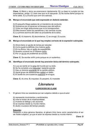 UNMSM – CENTRO PREUNIVERSITARIO Ciclo 2013-I
Solucionario_Semana Nº 1 (Prohibida su reproducción y venta) Pág.68
Clave: A) Mario y Jenny se enamoraron rápidamente. B) La clase no cumple con las
expectativas, amigo. C) José cree que no lo apoyarán. D) No los/las llamé porque no
tenía saldo. E) La trucha que comí era sabrosa.
28. Marque el enunciado que está expresado en dialecto estándar.
A) El pequeño Diego padece de un transtorno de conducta.
B) Subiremos por el ascensor al treceavo piso del edificio.
C) Víctor se irrogó atribuciones que no le correspondían.
D) Ellos lavaron todos los pantalones y las camisas sucias.
E) La primera alumna del salón es procedente de la selva.
Clave: E. A) trastorno, B) decimotercer, C) se arrogó, D) sucios.
29. Marque el enunciado en la que hay empleo correcto de la expresión subrayada.
A) Ahora tiene un sin fín de temas por estudiar.
B) A él le gustó la película Una historia sinfín.
C) En la oficina, hay un sinfín de expedientes.
D) Nuestro universo es un espacio sinfín.
E) Por un sin fín de problemas se suicidó.
Clave: C. Se escribe sinfín junto porque es un sustantivo.
30. Identifique el enunciado donde hay precisión léxica del término subrayado.
A) Lucy se siente en la sima del mundo por su éxito.
B) Se ha cometido una inequidad bastante grande.
C) Hay un dominio eminente de su partido político.
D) Aquel grupo de adolescentes realizó un delito.
E) El aceite es una sustancia insalubre en el agua.
Clave: C. A) cima, B) iniquidad, D) perpetró, E) insoluble
Literatura
EJERCICIOS DE CLASE
1. El género lírico se caracteriza por ser subjetivo debido a que el autor
A) representa movimientos y sentimientos.
B) crea la ilusión de la impersonalidad.
C) muestra el diálogo y las acciones.
D) se expresa desde su mundo interior.
E) alude a sucesos del tiempo pasado.
Solución:
Respecto a otros géneros literarios, el género lírico tiene como característica el ser
de índole subjetiva, ya que el autor se expresa desde su mundo interior.
Clave: D
Marcos Elantiguo
 