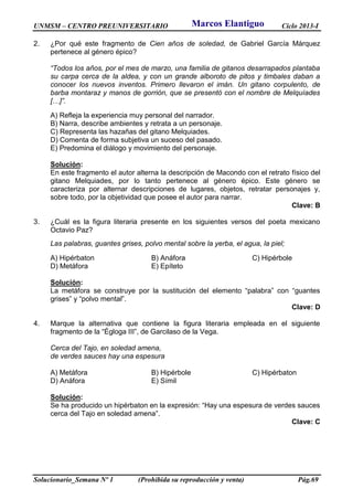 UNMSM – CENTRO PREUNIVERSITARIO Ciclo 2013-I
Solucionario_Semana Nº 1 (Prohibida su reproducción y venta) Pág.69
2. ¿Por qué este fragmento de Cien años de soledad, de Gabriel García Márquez
pertenece al género épico?
“Todos los años, por el mes de marzo, una familia de gitanos desarrapados plantaba
su carpa cerca de la aldea, y con un grande alboroto de pitos y timbales daban a
conocer los nuevos inventos. Primero llevaron el imán. Un gitano corpulento, de
barba montaraz y manos de gorrión, que se presentó con el nombre de Melquíades
[…]”.
A) Refleja la experiencia muy personal del narrador.
B) Narra, describe ambientes y retrata a un personaje.
C) Representa las hazañas del gitano Melquiades.
D) Comenta de forma subjetiva un suceso del pasado.
E) Predomina el diálogo y movimiento del personaje.
Solución:
En este fragmento el autor alterna la descripción de Macondo con el retrato físico del
gitano Melquiades, por lo tanto pertenece al género épico. Este género se
caracteriza por alternar descripciones de lugares, objetos, retratar personajes y,
sobre todo, por la objetividad que posee el autor para narrar.
Clave: B
3. ¿Cuál es la figura literaria presente en los siguientes versos del poeta mexicano
Octavio Paz?
Las palabras, guantes grises, polvo mental sobre la yerba, el agua, la piel;
A) Hipérbaton B) Anáfora C) Hipérbole
D) Metáfora E) Epíteto
Solución:
La metáfora se construye por la sustitución del elemento “palabra” con “guantes
grises” y “polvo mental”.
Clave: D
4. Marque la alternativa que contiene la figura literaria empleada en el siguiente
fragmento de la “Égloga III”, de Garcilaso de la Vega.
Cerca del Tajo, en soledad amena,
de verdes sauces hay una espesura
A) Metáfora B) Hipérbole C) Hipérbaton
D) Anáfora E) Símil
Solución:
Se ha producido un hipérbaton en la expresión: “Hay una espesura de verdes sauces
cerca del Tajo en soledad amena”.
Clave: C
Marcos Elantiguo
 