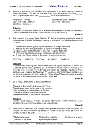 UNMSM – CENTRO PREUNIVERSITARIO Ciclo 2013-I
Solucionario_Semana Nº 1 (Prohibida su reproducción y venta) Pág.70
5. Marque la alternativa que completa adecuadamente el siguiente enunciado sobre la
Ilíada, de Homero: “Se trata de una obra épica, cuya especie se denomina______;
está compuesta por veinticuatro___________ escritos en hexámetros”.
A) epopeya – cantos B) cantar de gesta – estrofas
C) poema épico – capítulos D) novela – episodios
E) crónica – secciones
Solución:
La Ilíada es una obra épica de la especie denominada epopeya; se encuentra
dividida en veinticuatro cantos o rapsodias escritas en hexámetros.
Clave: A
6. Con respecto a la verdad (V) o falsedad (F) de los siguientes enunciados sobre el
argumento de la Ilíada, de Homero, marque la alternativa que contiene la secuencia
correcta.
I. En el noveno año de guerra Aquiles abandona el campo de batalla.
II. Homero describe minuciosamente el rapto de Helena por Paris.
III. Aquiles vuelve a la batalla con el deseo de vengarse de Héctor.
IV. En la obra los dioses intervienen en la guerra de los mortales.
V. El padre de Héctor suplica le devuelvan el cadáver de su hijo.
A) VFFFV B) FFVVV C) FFFVV D) FVFVF E) VFFVV
Solución:
I. En el décimo año de guerra se desata la cólera de Aquiles abandona la batalla por
la afrenta que le hace Agamenón (F). II. Homero narra la cólera de Aquiles y sus
funestas consecuencias. (F). III. Debido a la muerte de Patrocolo, Aquiles vuelve a
combatir para vengarse de Héctor (V). IV. Los dioses intervienen favoreciendo según
los bandos en pugna. (V). V. El padre de Héctor, el rey Príamo, le suplica a Aquiles
para que le devuelva el cadáver de su hijo Héctor. (V)
Clave: B
7. En la Ilíada, de Homero, el destino del hombre
A) causa la destrucción de la ciudad de Troya.
B) origina que estos luchen para poder revertirlo.
C) es semejante al de los dioses del Olimpo.
D) aparece ligado al destino de su patria.
E) está sometido a la voluntad de los dioses.
Solución:
Homero, en la Ilíada, de Homero, los dioses intervienen constantemente en la vida
de los hombres y determinan el curso de su existencia.
Clave: E
8. Seleccione la alternativa que completa el siguiente enunciado sobre la Odisea, de
Homero: “El deseo constante del héroe por volver a Ítaca da cuenta de uno de los
temas principales del texto: ____________”.
A) la lucha humana B) el destino inevitable C) el amor a la patria
D) la astucia del héroe E) el afán por el poder
Marcos Elantiguo
 