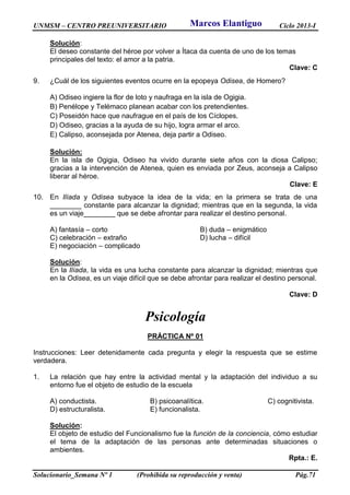 UNMSM – CENTRO PREUNIVERSITARIO Ciclo 2013-I
Solucionario_Semana Nº 1 (Prohibida su reproducción y venta) Pág.71
Solución:
El deseo constante del héroe por volver a Ítaca da cuenta de uno de los temas
principales del texto: el amor a la patria.
Clave: C
9. ¿Cuál de los siguientes eventos ocurre en la epopeya Odisea, de Homero?
A) Odiseo ingiere la flor de loto y naufraga en la isla de Ogigia.
B) Penélope y Telémaco planean acabar con los pretendientes.
C) Poseidón hace que naufrague en el país de los Cíclopes.
D) Odiseo, gracias a la ayuda de su hijo, logra armar el arco.
E) Calipso, aconsejada por Atenea, deja partir a Odiseo.
Solución:
En la isla de Ogigia, Odiseo ha vivido durante siete años con la diosa Calipso;
gracias a la intervención de Atenea, quien es enviada por Zeus, aconseja a Calipso
liberar al héroe.
Clave: E
10. En Ilíada y Odisea subyace la idea de la vida; en la primera se trata de una
________ constante para alcanzar la dignidad; mientras que en la segunda, la vida
es un viaje________ que se debe afrontar para realizar el destino personal.
A) fantasía – corto B) duda – enigmático
C) celebración – extraño D) lucha – difícil
E) negociación – complicado
Solución:
En la Ilíada, la vida es una lucha constante para alcanzar la dignidad; mientras que
en la Odisea, es un viaje difícil que se debe afrontar para realizar el destino personal.
Clave: D
Psicología
PRÁCTICA Nº 01
Instrucciones: Leer detenidamente cada pregunta y elegir la respuesta que se estime
verdadera.
1. La relación que hay entre la actividad mental y la adaptación del individuo a su
entorno fue el objeto de estudio de la escuela
A) conductista. B) psicoanalítica. C) cognitivista.
D) estructuralista. E) funcionalista.
Solución:
El objeto de estudio del Funcionalismo fue la función de la conciencia, cómo estudiar
el tema de la adaptación de las personas ante determinadas situaciones o
ambientes.
Rpta.: E.
Marcos Elantiguo
 