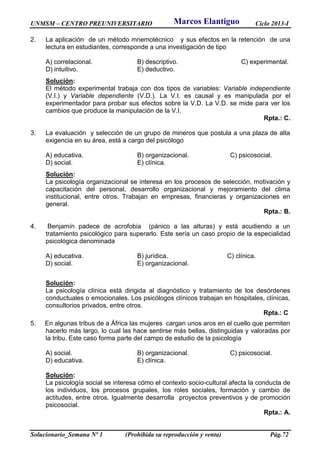 UNMSM – CENTRO PREUNIVERSITARIO Ciclo 2013-I
Solucionario_Semana Nº 1 (Prohibida su reproducción y venta) Pág.72
2. La aplicación de un método mnemotécnico y sus efectos en la retención de una
lectura en estudiantes, corresponde a una investigación de tipo
A) correlacional. B) descriptivo. C) experimental.
D) intuitivo. E) deductivo.
Solución:
El método experimental trabaja con dos tipos de variables: Variable independiente
(V.I.) y Variable dependiente (V.D.). La V.I. es causal y es manipulada por el
experimentador para probar sus efectos sobre la V.D. La V.D. se mide para ver los
cambios que produce la manipulación de la V.I.
Rpta.: C.
3. La evaluación y selección de un grupo de mineros que postula a una plaza de alta
exigencia en su área, está a cargo del psicólogo
A) educativa. B) organizacional. C) psicosocial.
D) social. E) clínica.
Solución:
La psicología organizacional se interesa en los procesos de selección, motivación y
capacitación del personal, desarrollo organizacional y mejoramiento del clima
institucional, entre otros. Trabajan en empresas, financieras y organizaciones en
general.
Rpta.: B.
4. Benjamín padece de acrofobia (pánico a las alturas) y está acudiendo a un
tratamiento psicológico para superarlo. Este sería un caso propio de la especialidad
psicológica denominada
A) educativa. B) jurídica. C) clínica.
D) social. E) organizacional.
Solución:
La psicología clínica está dirigida al diagnóstico y tratamiento de los desórdenes
conductuales o emocionales. Los psicólogos clínicos trabajan en hospitales, clínicas,
consultorios privados, entre otros.
Rpta.: C
5. En algunas tribus de a África las mujeres cargan unos aros en el cuello que permiten
hacerlo más largo, lo cual las hace sentirse más bellas, distinguidas y valoradas por
la tribu. Este caso forma parte del campo de estudio de la psicología
A) social. B) organizacional. C) psicosocial.
D) educativa. E) clínica.
Solución:
La psicología social se interesa cómo el contexto socio-cultural afecta la conducta de
los individuos, los procesos grupales, los roles sociales, formación y cambio de
actitudes, entre otros. Igualmente desarrolla proyectos preventivos y de promoción
psicosocial.
Rpta.: A.
Marcos Elantiguo
 