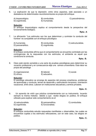 UNMSM – CENTRO PREUNIVERSITARIO Ciclo 2013-I
Solucionario_Semana Nº 1 (Prohibida su reproducción y venta) Pág.73
6. La explicación de que la depresión, entre otros aspectos, está asociada a un
desbalance de determinados neurotransmisores es propia del enfoque
A) biopsicológico. B) conductista. C) psicodinámico.
D) cognitivista. E) humanista.
Solución:
El enfoque biopsicológico explica el comportamiento desde la perspectiva del
funcionamiento biológico.
Rpta.: A
7. La afirmación “Los estímulos son los que determinan y controlan la conducta del
hombre” es compatible con el enfoque psicológico
A) humanista. B) conductista. C) estructuralista.
D) psicoanalítico. E) cognitivista.
Solución:
El enfoque conductista afirma que el comportamiento se encuentra controlado por las
contingencias de la respuestas con los estímulos; el ambiente es aquel que
condiciona la conducta.
Rpta.: B.
8. Clara está siendo sometida a una serie de pruebas psicológicas para determinar su
vocación profesional y en consecuencia elija una carrera universitaria. Esta labor es
propia del psicólogo
A) organizacional. B) laboral. C) social.
D) clínico. E) educativo.
Solución:
El psicólogo educativo se encarga de aspectos del proceso enseñanza, problemas
de aprendizaje y conducta, temas de desarrollo y estimulación temprana, orientación
vocacional, entre otros. Laboran en instituciones educativas y centros privados.
Rpta.: E.
9. Un aprendiz de violín que práctica constantemente con su instrumento tocando
siempre la misma melodía debido a que recibe elogios en público. El enfoque
utilizado para explicar este comportamiento es el
A) estructuralista. B) psicoanalítica. C) conductista.
D) cognitivista. E) funcionalista.
Solución:
El enfoque conductista estudia respuestas manifiestas u observables, las cuales se
encuentran sujetas a los estímulos reforzadores, con en este caso, los elogios en
público.
Rpta.: C.
Marcos Elantiguo
 