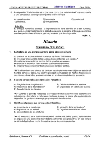 UNMSM – CENTRO PREUNIVERSITARIO Ciclo 2013-I
Solucionario_Semana Nº 1 (Prohibida su reproducción y venta) Pág.74
10. La expresión “Cada hombre es lo que hace con lo que hicieron de él” correspondería
a una perspectiva psicológica compatible con el enfoque
A) psicodinámico. B) humanista. C) conductual.
D) cognitivo. E) estructuralista.
Solución:
El enfoque humanista destaca la importancia del libre albedrio en el ser humano;
por tanto, es más trascendente la actitud que asume la persona ante una experiencia
que la experiencia en sí misma, por muy adversa que ésta haya sido.
Rpta.: B.
Historia
EVALUACIÓN DE CLASE Nº 1
1. La historia es una ciencia que tiene como objeto de estudio
A) predecir los acontecimientos humanos del futuro únicamente.
B) investigar el desarrollo de las sociedades en el tiempo y el espacio.*
C) relatar amenamente los hechos de los grandes personajes.
D) analizar la evolución física humana por diversos territorios.
E) imaginar los acontecimientos humanos de carácter político.
“B” La historia es una ciencia de carácter social que tiene como objeto de estudio al
hombre como ser social. Su objetivo principal es investigar los hechos históricos en
sus causas, desarrollos y consecuencias, en un determinado tiempo y espacio.
2. Fue una característica económica del Paleolítico.
A) Surgimiento de la agricultura. B) Desarrollo de la vida aldeana.
C) Predominio de la depredación.* D) Organizado en sistema de clanes.
E) Decadencia de las bandas.
“C” Durante el período Paleolítico la sociedad humana practicó una economía de
subsistencia, depredaba la naturaleza mediante la caza, la pesca y la recolección de
vegetales. La gente cazaba en grupo y compartía los alimentos.
3. Identifique el proceso que corresponde al Mesolítico.
A) Invención de la metalurgia. B) Iniciación de la horticultura.*
C) Expansión de las aldeas. D) Organización social en tribus.
E) Consolidación de las jefaturas.
“B” El Mesolítico es el tránsito de la piedra tallada a la piedra pulida, pero también
es el paso de una economía depredadora a otra más bien productiva. En ese tiempo
se inicia la horticultura con la domesticación de las primeras plantas.
Marcos Elantiguo
 