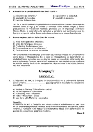 UNMSM – CENTRO PREUNIVERSITARIO Ciclo 2013-I
Solucionario_Semana Nº 1 (Prohibida su reproducción y venta) Pág.75
4. Con relación al período Neolítico se llevó a cabo la
A) producción de alimentos.* B) expansión de la esclavitud.
C) acuñación de monedas. D) aparición de ciudades.
E) invención de la escritura.
“A” En el Neolítico el hombre perfecciona la domesticación de plantas -destacando los
cereales como el trigo y la cebada- y animales -como cabras, ovejas y asnos-
produciéndose la “Revolución neolítica”, planteada por el arqueólogo australiano
Gordon Childe, al desarrollarse la agricultura y ganadería que significarían para los
hombres un cambio radical de sus costumbres en base a una economía productora.
5. Fue un aspecto político de la Edad del bronce.
A) Inicio de los gobiernos jefaturales.
B) Crisis de monarquías aldeanas.
C) Predominio de clanes guerreros.
D) Surgimiento de imperios militaristas.*
E) Decadencia de los estados esclavistas.
“D” Durante la Edad del bronce aparecerán los primeros estados del Creciente Fértil
como Egipto y Mesopotamia. En el caso de Mesopotamia se desarrollarán las
ciudades-Estado sumerias que en algunos casos se expandirán militarmente. Los
primeros imperios (estados expansivos) aparecen en este período como es el caso
de Acadia, Asiria y Babilonia en Mesopotamia y Egipto donde la esclavitud fue cada
vez más importante.
Geografía
EJERCICIOS Nº 1
1. A mediados del XIX, la Geografía se institucionaliza en la universidad alemana,
donde vivieron __________________ que propiciaron el desarrollo del pensamiento
geográfico _________________.
A) Vidal de la Blache y William Davis – radical
B) los enciclopedistas – posibilista
C) Humboldt y Ritter – moderno
D) Ratzel y Mackinder – crítico
E) Max Sorre y De Martonne – descriptivo
Solución:
A mediados del XIX, la Geografía está institucionalizada en la Universidad y es curso
en las enseñanzas primarias y medias. Este escenario comienza en Alemania, donde
vivieron A. Humboldt (1769-1859) y Carl Ritter (1779-1859), y son considerados los
padres del pensamiento geográfico moderno.
Clave: C
Marcos Elantiguo
 