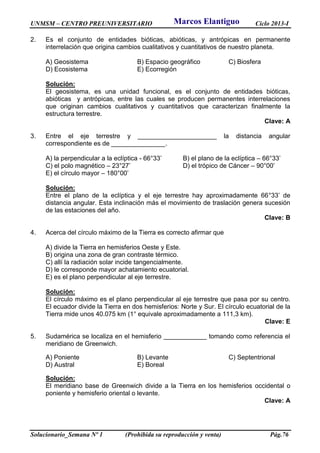 UNMSM – CENTRO PREUNIVERSITARIO Ciclo 2013-I
Solucionario_Semana Nº 1 (Prohibida su reproducción y venta) Pág.76
2. Es el conjunto de entidades bióticas, abióticas, y antrópicas en permanente
interrelación que origina cambios cualitativos y cuantitativos de nuestro planeta.
A) Geosistema B) Espacio geográfico C) Biosfera
D) Ecosistema E) Ecorregión
Solución:
El geosistema, es una unidad funcional, es el conjunto de entidades bióticas,
abióticas y antrópicas, entre las cuales se producen permanentes interrelaciones
que originan cambios cualitativos y cuantitativos que caracterizan finalmente la
estructura terrestre.
Clave: A
3. Entre el eje terrestre y ______________________ la distancia angular
correspondiente es de _______________.
A) la perpendicular a la eclíptica - 66°33’ B) el plano de la eclíptica – 66°33’
C) el polo magnético – 23°27’ D) el trópico de Cáncer – 90°00’
E) el círculo mayor – 180°00’
Solución:
Entre el plano de la eclíptica y el eje terrestre hay aproximadamente 66°33’ de
distancia angular. Esta inclinación más el movimiento de traslación genera sucesión
de las estaciones del año.
Clave: B
4. Acerca del círculo máximo de la Tierra es correcto afirmar que
A) divide la Tierra en hemisferios Oeste y Este.
B) origina una zona de gran contraste térmico.
C) allí la radiación solar incide tangencialmente.
D) le corresponde mayor achatamiento ecuatorial.
E) es el plano perpendicular al eje terrestre.
Solución:
El círculo máximo es el plano perpendicular al eje terrestre que pasa por su centro.
El ecuador divide la Tierra en dos hemisferios: Norte y Sur. El círculo ecuatorial de la
Tierra mide unos 40.075 km (1° equivale aproximadamente a 111,3 km).
Clave: E
5. Sudamérica se localiza en el hemisferio ____________ tomando como referencia el
meridiano de Greenwich.
A) Poniente B) Levante C) Septentrional
D) Austral E) Boreal
Solución:
El meridiano base de Greenwich divide a la Tierra en los hemisferios occidental o
poniente y hemisferio oriental o levante.
Clave: A
Marcos Elantiguo
 