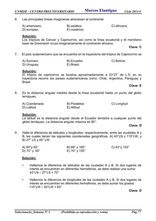 UNMSM – CENTRO PREUNIVERSITARIO Ciclo 2013-I
Solucionario_Semana Nº 1 (Prohibida su reproducción y venta) Pág.77
6. Las principales líneas imaginarias atraviesan el continente
A) americano. B) asiático. C) africano.
D) europeo. E) oceánico.
Solución:
Los trópicos de Cáncer y Capricornio, así como la línea ecuatorial y el meridiano
base de Greenwich cruza imaginariamente el continente africano.
Clave: C
7. El país sudamericano que se encuentra en la trayectoria del trópico de Capricornio es
A) Surinam. B) Ecuador. C) Bolivia.
D) Uruguay. E) Brasil.
Solución:
El trópico de capricornio se localiza aproximadamente a 23°27’ de L.S. en su
trayectoria recorre los países sudamericanos como: Chile, Argentina, Paraguay y
Brasil.
Clave: E
8. Es la distancia angular medida desde la línea ecuatorial hasta un punto del globo
terráqueo.
A) Coordenada B) Paralelos C) Longitud
D) Latitud E) Altitud
Solución:
La latitud es la distancia angular desde el Ecuador terrestre a cualquier punto del
globo terráqueo. La distancia angular máxima es 90°.
Clave: D
9. Halla la diferencia de latitudes y longitudes, respectivamente, entre las ciudades A y
B, las cuales tienen las siguientes coordenadas geográficas: A) 43°LN y 110°LW, y
B) 27° LS y 45° LW.
A) 60°y 65° B) 66° y 165° C) 63°y 155°
D) 70° y 65° E) 70° y 155°
Solución:
• Hallamos la diferencia de latitudes de las ciudades A y B. Si dos lugares de
interés se encuentran en diferentes hemisferios, se debe realizar una suma:
43°LN – 27°LS = 70°
• Hallamos la diferencia de longitudes de las ciudades A y B. Si dos lugares de
interés se encuentran en diferentes hemisferios, se debe sumar los grados:
110°LW – 45°LW = 65°
Clave: D
Marcos Elantiguo
 