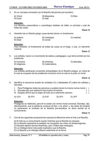 UNMSM – CENTRO PREUNIVERSITARIO Ciclo 2013-I
Solucionario_Semana Nº 1 (Prohibida su reproducción y venta) Pág.79
3. Es un concepto enraizado con la filosofía del periodo pre-socrático.
A) Virtud B) Mayeútica C) Dios
D) Caos E) Arjé
Solución:
Los filósofos presocráticos o cosmólogos trataban de hallar un principio o arjé de
todas las cosas.
Clave: E
4. Heráclito fue un filósofo griego cuyas teorías tienen un fundamento
A) poético. B) mitológico. C) material.
D) ideal. E) social.
Solución:
Para Heráclito, el fundamento de todas las cosas es el fuego, o sea, un elemento
material.
Clave: C
5. Los sofistas, fueron un movimiento de sabios y pedagogos, cuyo tema central son los
problemas
A) humanos. B) artísticos. C) laborales.
D) religiosos. E) matemáticos.
Solución:
Los sofistas pertenecen al periodo antropológico de la filosofía antigua, en virtud de
lo cual se ocuparan de los problemas humanos como la vida en la polis, la moral.
Clave: A
6. Identifica la secuencia exacta de verdades (V) y falsedades (F) sobre los sofistas y
Sócrates.
I. Para Protágoras todas las personas y pueblos tienen la misma norma moral. ( )
II. Sócrates dijo que sabiduría hace bueno al hombre. ( )
III. Gorgías afirmó que el origen de todo es un elemento cósmico. ( )
A) VVV B) FFV C) FVF D) VFV E) VFF
Solución:
Protágoras es relativista, para él no existe una norma moral universal, Sócrates, dijo,
efectivamente, que la sabiduría conduce al bien, a la virtud, y, las ideas de Gorgías
no pertenecen al contexto de la filosofía pre-socrática, su tema central es el
conocimiento.
Clave: C
7. Una de las siguientes proposiciones expresa la diferencia entre el mito y la filosofía:
A) El mito es un conocimiento exacto mientras que la filosofía es inexacta.
B) La filosofía representa la realidad vía conceptos; los mitos vía fantasmagorías.
C) Hesiodo elaboró teorías filosóficas, pero Thales ideó mitologías.
D) La mitología tiene más poder explicativo que la filosofía.
E) La filosofía y la mitología difieren solamente en la forma.
Marcos Elantiguo
 