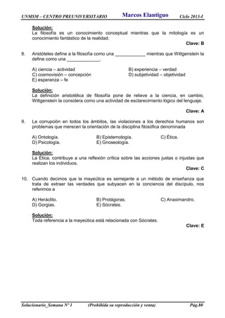 UNMSM – CENTRO PREUNIVERSITARIO Ciclo 2013-I
Solucionario_Semana Nº 1 (Prohibida su reproducción y venta) Pág.80
Solución:
La filosofía es un conocimiento conceptual mientras que la mitología es un
conocimiento fantástico de la realidad.
Clave: B
8. Aristóteles define a la filosofía como una ____________ mientras que Wittgenstein la
define como una _____________.
A) ciencia – actividad B) experiencia – verdad
C) cosmovisión – concepción D) subjetividad – objetividad
E) esperanza – fe
Solución:
La definición aristotélica de filosofía pone de relieve a la ciencia, en cambio,
Wittgenstein la considera como una actividad de esclarecimiento lógico del lenguaje.
Clave: A
9. La corrupción en todos los ámbitos, las violaciones a los derechos humanos son
problemas que merecen la orientación de la disciplina filosófica denominada
A) Ontología. B) Epistemología. C) Ética.
D) Psicología. E) Gnoseología.
Solución:
La Ética, contribuye a una reflexión crítica sobre las acciones justas o injustas que
realizan los individuos.
Clave: C
10. Cuando decimos que la mayeútica es semejante a un método de enseñanza que
trata de extraer las verdades que subyacen en la conciencia del discípulo, nos
referimos a
A) Heráclito. B) Protágoras. C) Anaximandro.
D) Gorgias. E) Sócrates.
Solución:
Toda referencia a la mayeútica está relacionada con Sócrates.
Clave: E
Marcos Elantiguo
 