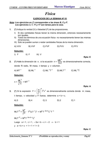UNMSM – CENTRO PREUNIVERSITARIO Ciclo 2013-I
Solucionario_Semana Nº 1 (Prohibida su reproducción y venta) Pág.81
Física
EJERCICIOS DE LA SEMANA Nº 01
Nota: Los ejercicios en (*) corresponden a las áreas B, C y F.
Los ejercicios 3, 7, 11 y 17 son tareas para la casa.
1. (*) Indique la verdad (V) o falsedad (F) de las proposiciones.
I) Si dos cantidades físicas tienen la misma dimensión, entonces necesariamente
son iguales.
II) Todos los términos de una ecuación física no necesariamente tienen las mismas
dimensiones.
III) Solo se pueden sumar o restar cantidades físicas de la misma dimensión.
A) VVV B) VVF C) FVF D) FVV E) FFV
Solución:
I) F II) F III) V
Rpta: E
2. (*) Halle la dimensión de n, si la ecuación n =
tv3
MR
3
es dimensionalmente correcta,
donde R: radio, M: masa, t: tiempo y v: volumen.
A) MT–1
B) ML–1
C) ML–1
T–1
D) MLT–2
E) ML–2
T
Solución:
n =
TL
ML
3
3
= MT
–1
Rpta: A
3. (*) Si la expresión F =
cb
a
2
vt
t
m








es dimensionalmente correcta donde m: masa,
t: tiempo, v: velocidad y F: fuerza, determine a + b + c.
A) 5 B) 4 C) 3 D) 2 E) 1
Solución:
MLT
–2
=
a2
a
t
M
· c1b
)LT(T 
= ccba2a
TLTM

MLT
–2
= ccba2a
LTM

Luego a = 1, c = 1, – 2a + b – c = – 2  b = 1
y a + b + c = 1 + 1 + 1 = 3
Rpta: C
Marcos Elantiguo
 