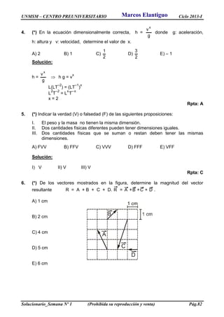 UNMSM – CENTRO PREUNIVERSITARIO Ciclo 2013-I
Solucionario_Semana Nº 1 (Prohibida su reproducción y venta) Pág.82
4. (*) En la ecuación dimensionalmente correcta, h =
g
v
x
donde g: aceleración,
h: altura y v: velocidad, determine el valor de x.
A) 2 B) 1 C)
2
1
D)
2
3
E) – 1
Solución:
h =
g
v
x
 h g = v
x
L(LT
–2
) = (LT
–1
)
x
L
2
T
–2
= L
x
T
–x
x = 2
Rpta: A
5. (*) Indicar la verdad (V) o falsedad (F) de las siguientes proposiciones:
I. El peso y la masa no tienen la misma dimensión.
II. Dos cantidades físicas diferentes pueden tener dimensiones iguales.
III. Dos cantidades físicas que se suman o restan deben tener las mismas
dimensiones.
A) FVV B) FFV C) VVV D) FFF E) VFF
Solución:
I) V II) V III) V
Rpta: C
6. (*) De los vectores mostrados en la figura, determine la magnitud del vector
resultante R = A + B + C + D. R = A +B +C + D .
A) 1 cm
B) 2 cm
C) 4 cm
D) 5 cm
E) 6 cm
Marcos Elantiguo
 