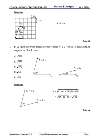 UNMSM – CENTRO PREUNIVERSITARIO Ciclo 2013-I
Solucionario_Semana Nº 1 (Prohibida su reproducción y venta) Pág.83
Solución:
R = 2 cm
Rpta: B
7. (*) La figura muestra la dirección de los vectores A y B y el eje X; según esto, la
magnitud de A + B será
A) 148
B) 100
C) 196
D) 96
E) 48
Solución:
R = 60cos)6)(8(268
22

= 483664  = 148
Rpta: A
Marcos Elantiguo
 
