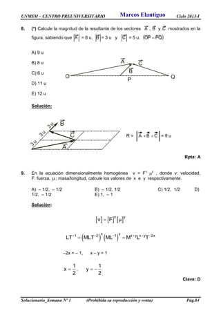 UNMSM – CENTRO PREUNIVERSITARIO Ciclo 2013-I
Solucionario_Semana Nº 1 (Prohibida su reproducción y venta) Pág.84
8. (*) Calcule la magnitud de la resultante de los vectores A , B y C mostrados en la
figura, sabiendo que A = 8 u, B = 3 u y C = 5 u.  PQOP 
A) 9 u
B) 8 u
C) 6 u
D) 11 u
E) 12 u
Solución:
R = CBA  = 9 u
Rpta: A
9. En la ecuación dimensionalmente homogénea v = Fx
y
, donde v: velocidad,
F: fuerza, : masa/longitud, calcule los valores de x e y respectivamente.
A) – 1/2, – 1/2 B) – 1/2, 1/2 C) 1/2, 1/2 D)
1/2, – 1/2 E) 1, – 1
Solución:
     x y
v F 
   
x y
1 2 1 x y x y 2x
LT MLT ML M L T     
 
–2x = – 1, x – y = 1
1
x
2
 ,
1
y
2
 
Clave: D
Marcos Elantiguo
 